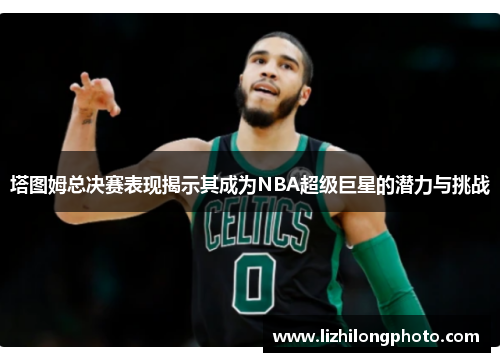 塔图姆总决赛表现揭示其成为NBA超级巨星的潜力与挑战